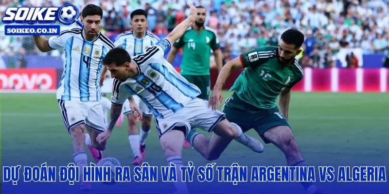 Đội hình dự kiến Argentina vs Algeria: 08h00, 17/06 cùng kịch bản tỷ số